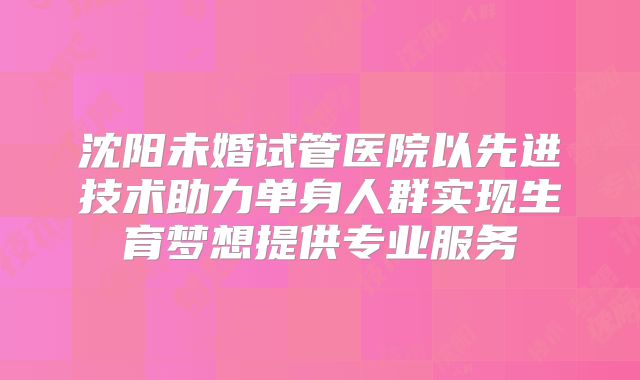 沈阳未婚试管医院以先进技术助力单身人群实现生育梦想提供专业服务