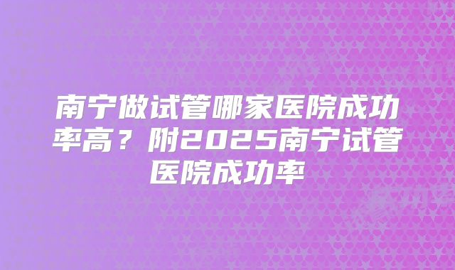 南宁做试管哪家医院成功率高？附2025南宁试管医院成功率