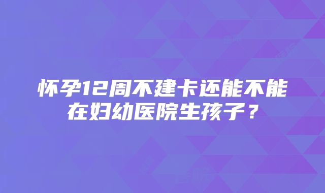 怀孕12周不建卡还能不能在妇幼医院生孩子？