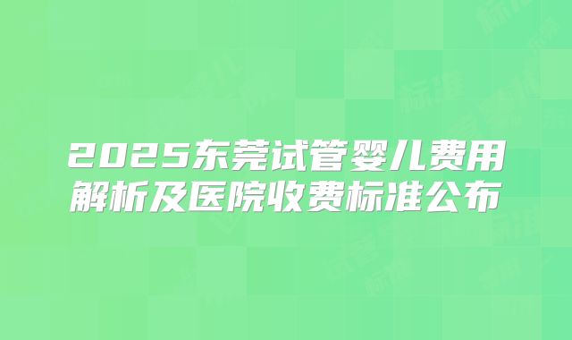 2025东莞试管婴儿费用解析及医院收费标准公布