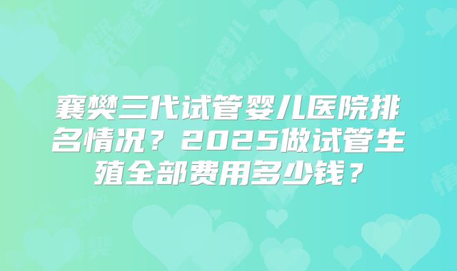 襄樊三代试管婴儿医院排名情况?2025做试管生殖全部费用多少钱?