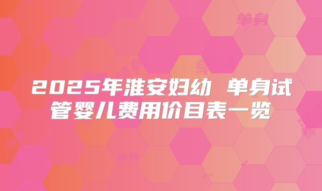 2025年淮安妇幼 单身试管婴儿费用价目表一览