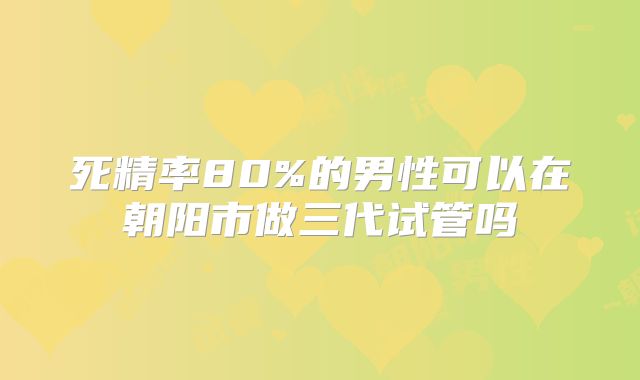 死精率80%的男性可以在朝阳市做三代试管吗