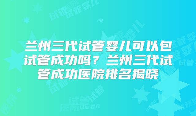 兰州三代试管婴儿可以包试管成功吗？兰州三代试管成功医院排名揭晓