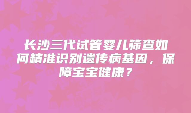 长沙三代试管婴儿筛查如何精准识别遗传病基因，保障宝宝健康？