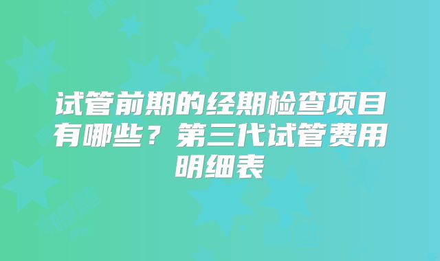 试管前期的经期检查项目有哪些？第三代试管费用明细表
