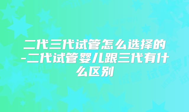 二代三代试管怎么选择的-二代试管婴儿跟三代有什么区别