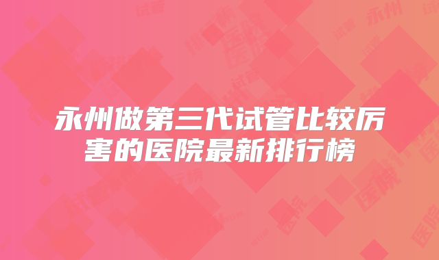 永州做第三代试管比较厉害的医院最新排行榜