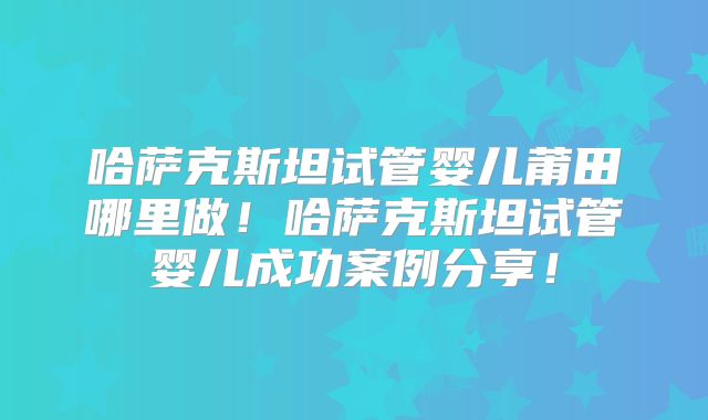 哈萨克斯坦试管婴儿莆田哪里做！哈萨克斯坦试管婴儿成功案例分享！