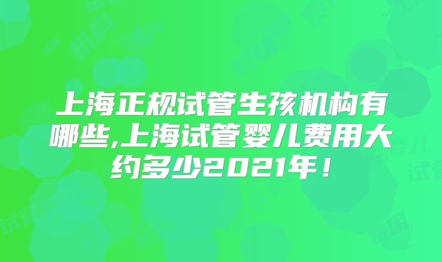 上海正规试管生孩机构有哪些,上海试管婴儿费用大约多少2021年！