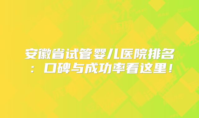 安徽省试管婴儿医院排名：口碑与成功率看这里！