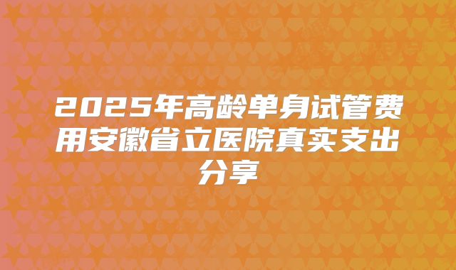 2025年高龄单身试管费用安徽省立医院真实支出分享