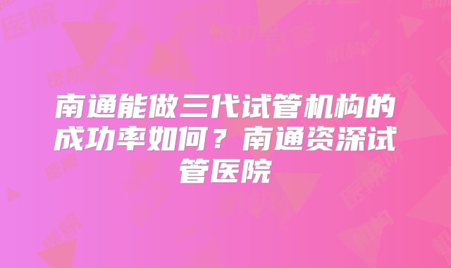 南通能做三代试管机构的成功率如何？南通资深试管医院