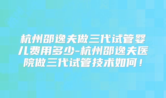 杭州邵逸夫做三代试管婴儿费用多少-杭州邵逸夫医院做三代试管技术如何！