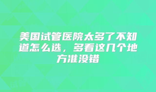 美国试管医院太多了不知道怎么选,多看这几个地方准没错