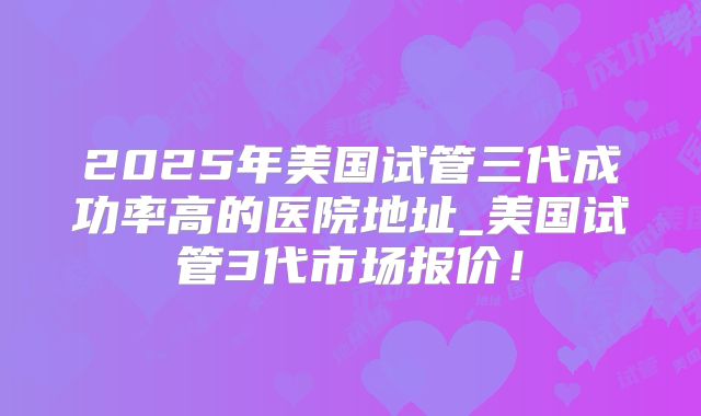 2025年美国试管三代成功率高的医院地址_美国试管3代市场报价！