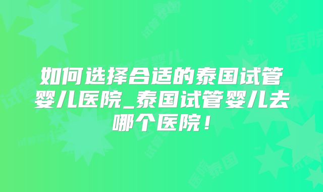如何选择合适的泰国试管婴儿医院_泰国试管婴儿去哪个医院！