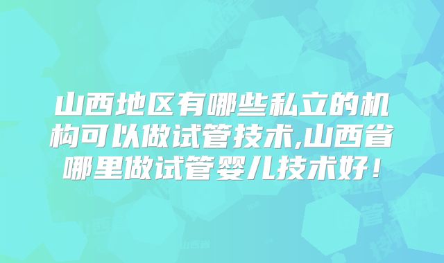 山西地区有哪些私立的机构可以做试管技术,山西省哪里做试管婴儿技术好！