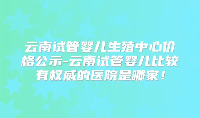 云南试管婴儿生殖中心价格公示-云南试管婴儿比较有权威的医院是哪家！