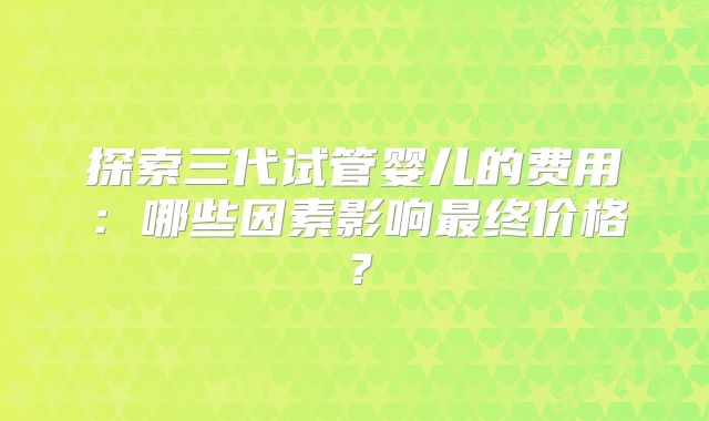 探索三代试管婴儿的费用：哪些因素影响最终价格？