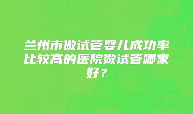 兰州市做试管婴儿成功率比较高的医院做试管哪家好?