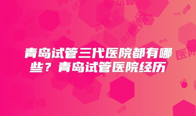 青岛试管三代医院都有哪些？青岛试管医院经历