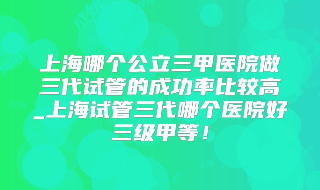 上海哪个公立三甲医院做三代试管的成功率比较高_上海试管三代哪个医院好三级甲等！