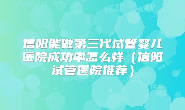 信阳能做第三代试管婴儿医院成功率怎么样（信阳试管医院推荐）