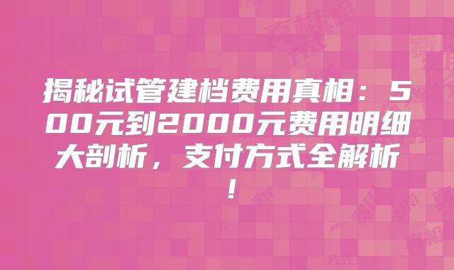 揭秘试管建档费用真相:500元到2000元费用明细大剖析,支付方式全解析!