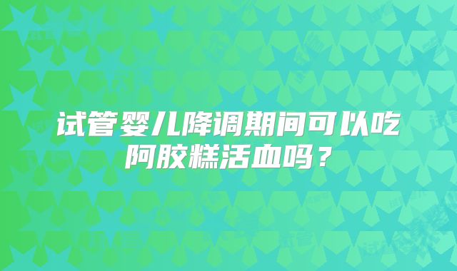 试管婴儿降调期间可以吃阿胶糕活血吗？