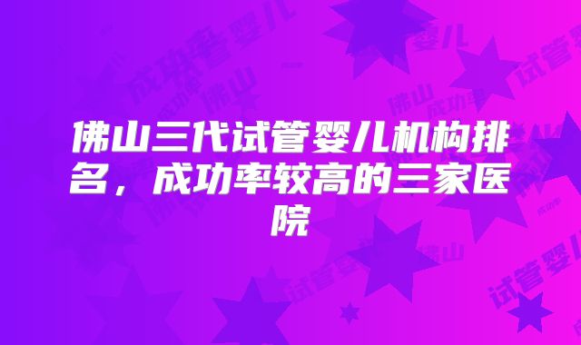 佛山三代试管婴儿机构排名，成功率较高的三家医院