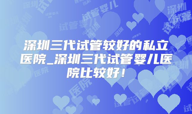 深圳三代试管较好的私立医院_深圳三代试管婴儿医院比较好！