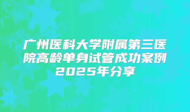 广州医科大学附属第三医院高龄单身试管成功案例2025年分享