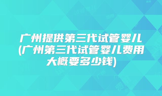 广州提供第三代试管婴儿(广州第三代试管婴儿费用大概要多少钱)