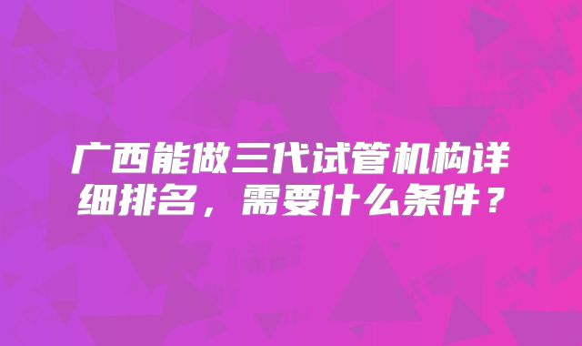 广西能做三代试管机构详细排名,需要什么条件?