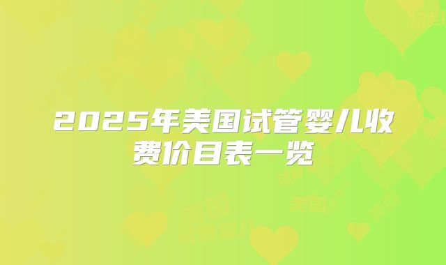 2025年美国试管婴儿收费价目表一览