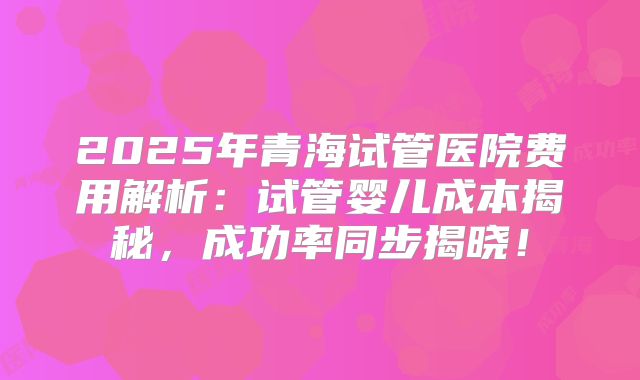 2025年青海试管医院费用解析：试管婴儿成本揭秘，成功率同步揭晓！