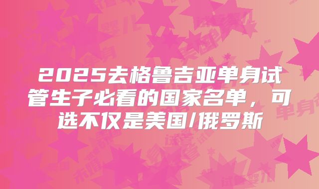 2025去格鲁吉亚单身试管生子必看的国家名单，可选不仅是美国/俄罗斯