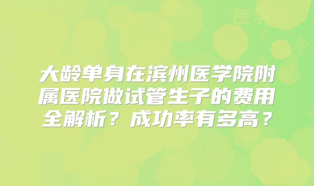 大龄单身在滨州医学院附属医院做试管生子的费用全解析？成功率有多高？