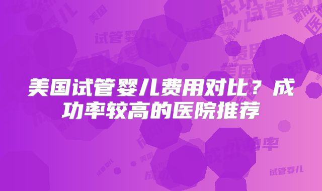 美国试管婴儿费用对比？成功率较高的医院推荐