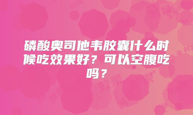 磷酸奥司他韦胶囊什么时候吃效果好?可以空腹吃吗?
