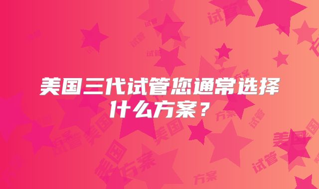美国三代试管您通常选择什么方案？