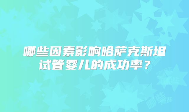 哪些因素影响哈萨克斯坦试管婴儿的成功率？