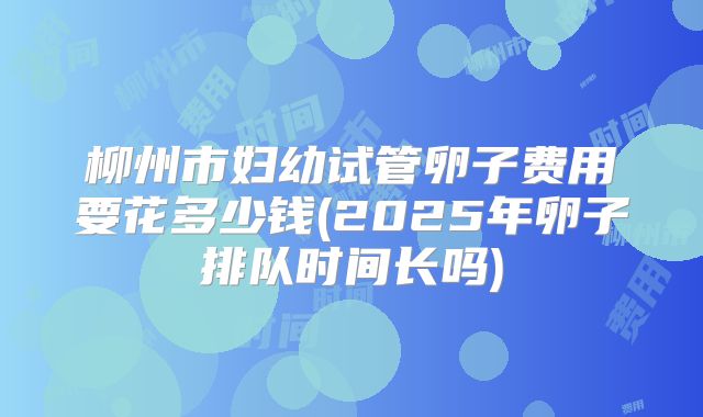 柳州市妇幼试管卵子费用要花多少钱(2025年卵子排队时间长吗)