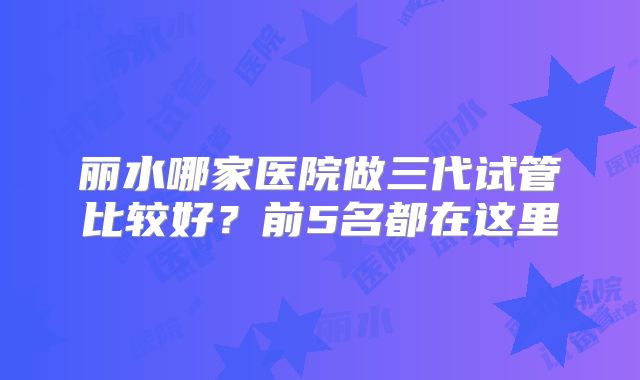 丽水哪家医院做三代试管比较好？前5名都在这里