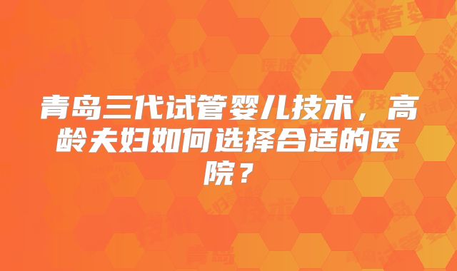 青岛三代试管婴儿技术，高龄夫妇如何选择合适的医院？