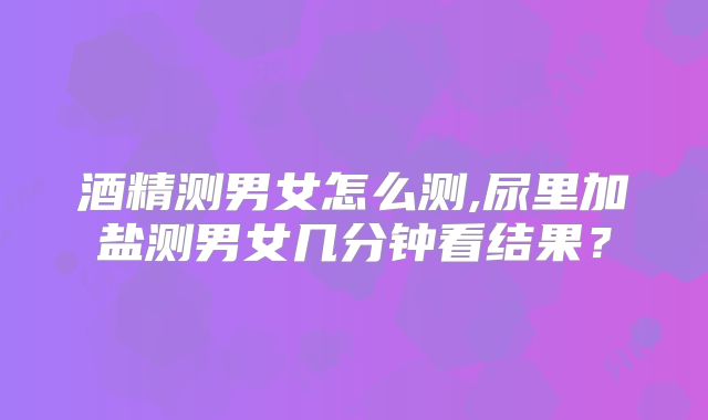 酒精测男女怎么测,尿里加盐测男女几分钟看结果？