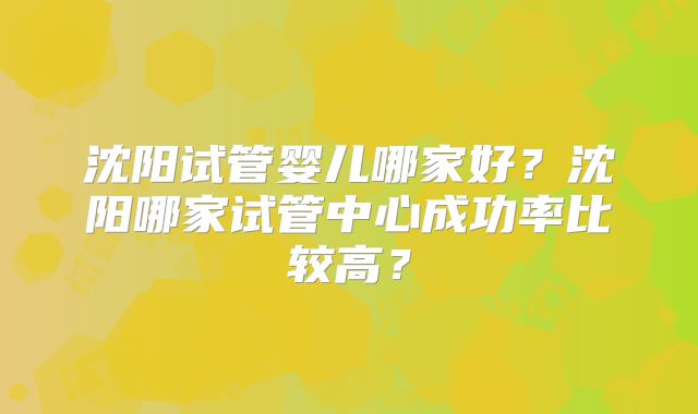 沈阳试管婴儿哪家好？沈阳哪家试管中心成功率比较高？