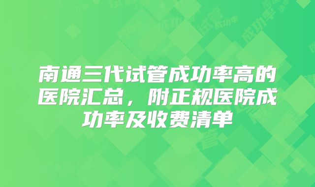 南通三代试管成功率高的医院汇总，附正规医院成功率及收费清单