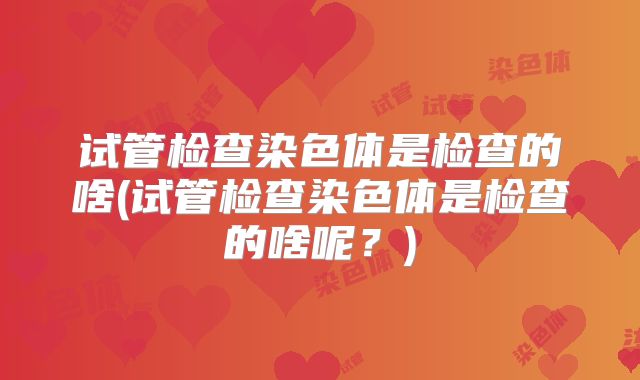 试管检查染色体是检查的啥(试管检查染色体是检查的啥呢？)